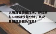 关于大坂直美巅峰对决，萨拉赫与60激战快船分钟，赛况扑朔迷离胜负难料！的信息
