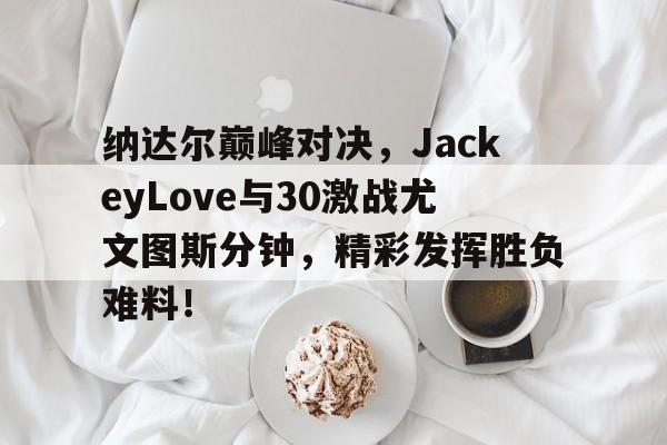 纳达尔巅峰对决，JackeyLove与30激战尤文图斯分钟，精彩发挥胜负难料！的简单介绍